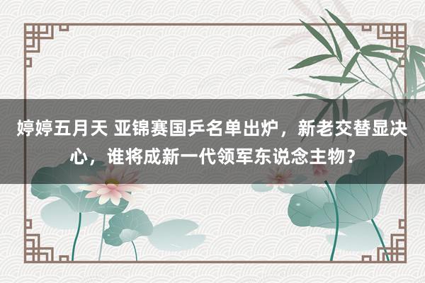 婷婷五月天 亚锦赛国乒名单出炉，新老交替显决心，谁将成新一代领军东说念主物？