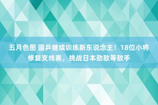 五月色图 国乒继续训练新东说念主！18位小将修复支线赛，挑战日本劲敌等敌手