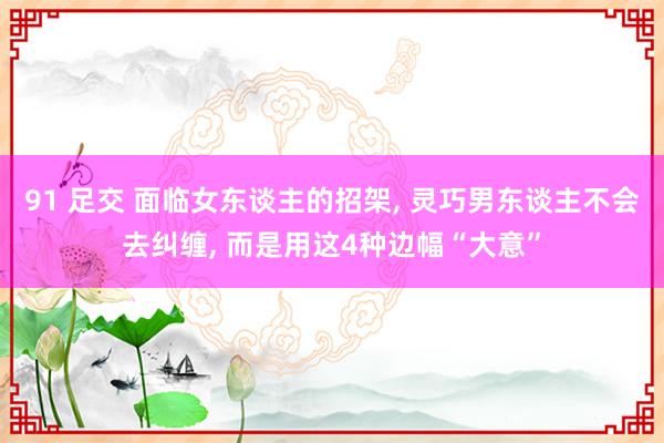 91 足交 面临女东谈主的招架, 灵巧男东谈主不会去纠缠, 而是用这4种边幅“大意”