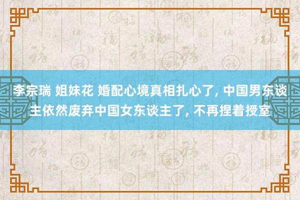 李宗瑞 姐妹花 婚配心境真相扎心了, 中国男东谈主依然废弃中国女东谈主了, 不再捏着授室