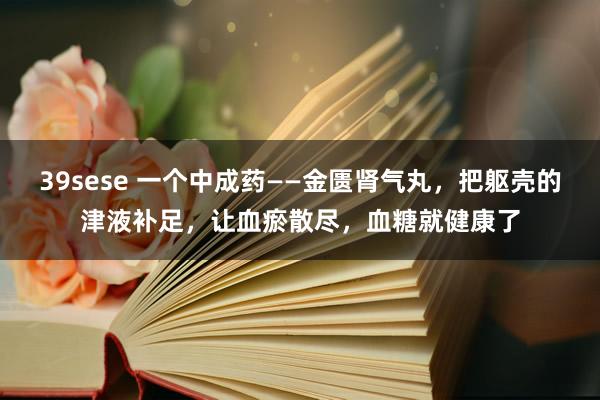 39sese 一个中成药——金匮肾气丸，把躯壳的津液补足，让血瘀散尽，血糖就健康了