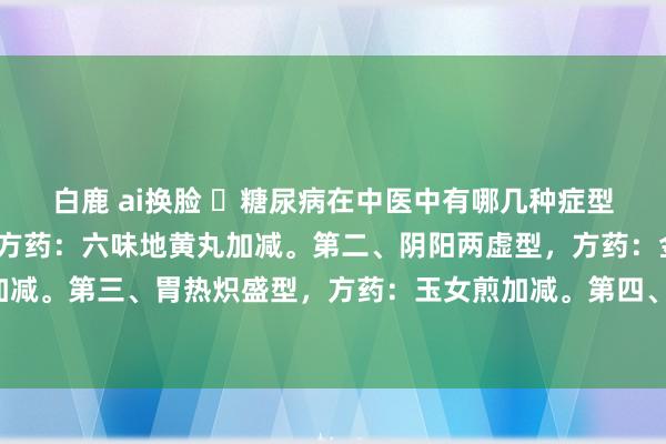 白鹿 ai换脸 ​糖尿病在中医中有哪几种症型？第一、肾阴亏虚型，方药：六味地黄丸加减。第二、阴阳两虚型，方药：金匮肾气丸加减。第三、胃热炽盛型，方药：玉女煎加减。第四、气阴亏虚型，方药：七味白术散加减