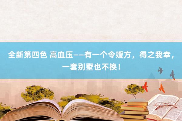 全新第四色 高血压——有一个令嫒方，得之我幸，一套别墅也不换！