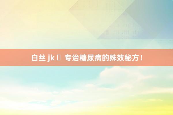 白丝 jk ​专治糖尿病的殊效秘方！