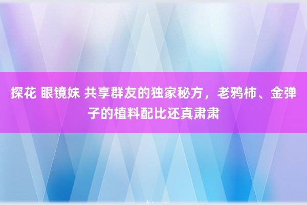 探花 眼镜妹 共享群友的独家秘方，老鸦柿、金弹子的植料配比还真肃肃