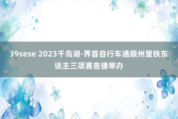 39sese 2023千岛湖·界首自行车通顺州里铁东谈主三项赛告捷举办