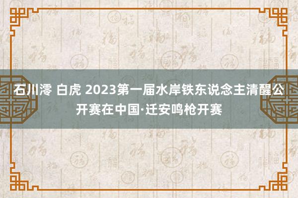 石川澪 白虎 2023第一届水岸铁东说念主清醒公开赛在中国·迁安鸣枪开赛