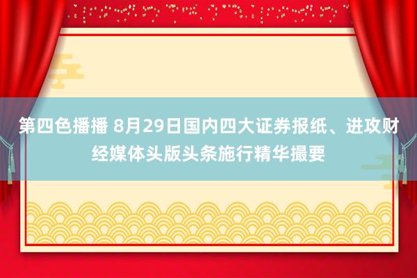 第四色播播 8月29日国内四大证券报纸、进攻财经媒体头版头条施行精华撮要