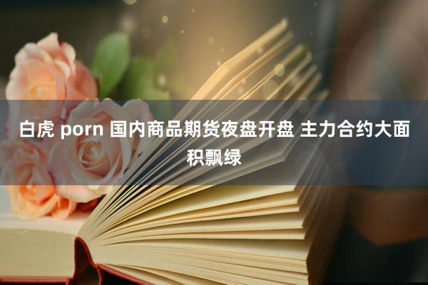 白虎 porn 国内商品期货夜盘开盘 主力合约大面积飘绿