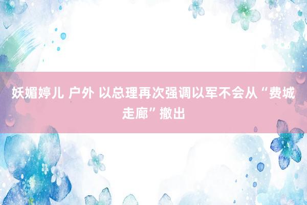 妖媚婷儿 户外 以总理再次强调以军不会从“费城走廊”撤出