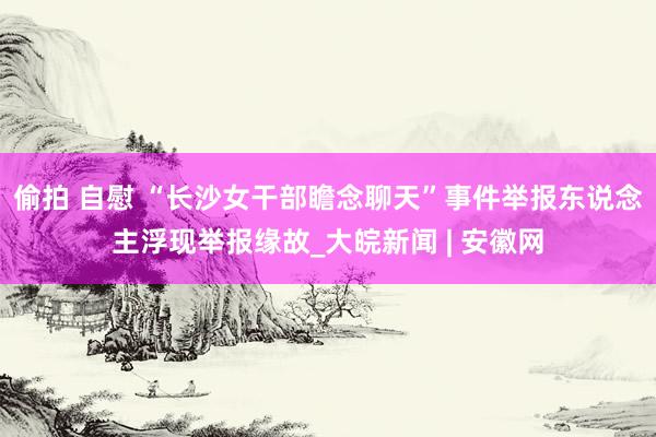 偷拍 自慰 “长沙女干部瞻念聊天”事件举报东说念主浮现举报缘故_大皖新闻 | 安徽网