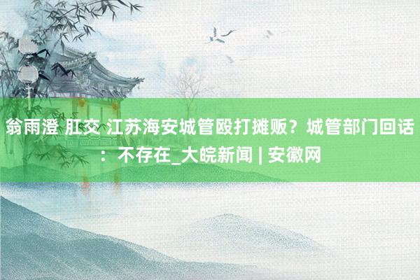 翁雨澄 肛交 江苏海安城管殴打摊贩？城管部门回话：不存在_大皖新闻 | 安徽网