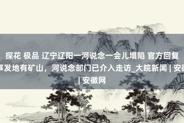 探花 极品 辽宁辽阳一河说念一会儿塌陷 官方回复：事发地有矿山，河说念部门已介入走访_大皖新闻 | 安徽网