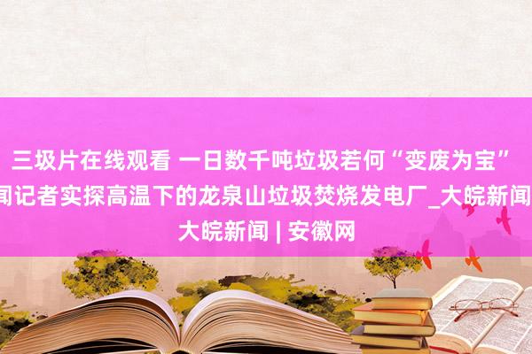 三圾片在线观看 一日数千吨垃圾若何“变废为宝”  大皖新闻记者实探高温下的龙泉山垃圾焚烧发电厂_大皖新闻 | 安徽网