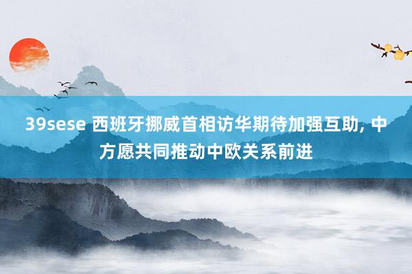 39sese 西班牙挪威首相访华期待加强互助, 中方愿共同推动中欧关系前进