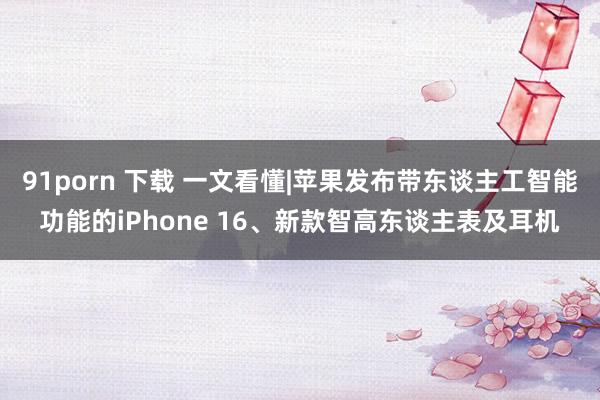 91porn 下载 一文看懂|苹果发布带东谈主工智能功能的iPhone 16、新款智高东谈主表及耳机