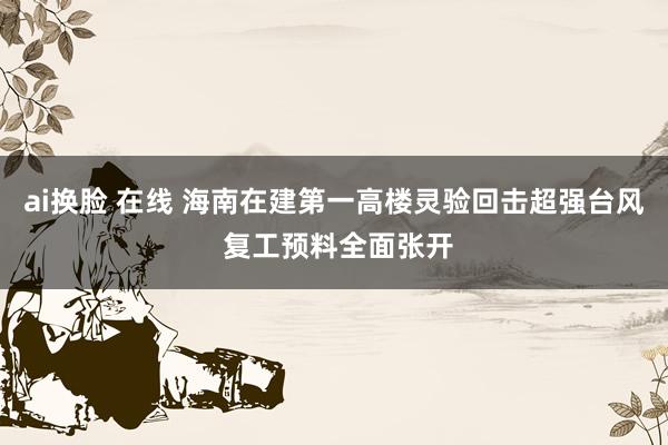 ai换脸 在线 海南在建第一高楼灵验回击超强台风 复工预料全面张开