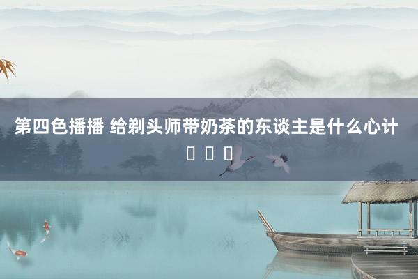 第四色播播 给剃头师带奶茶的东谈主是什么心计 ​​​