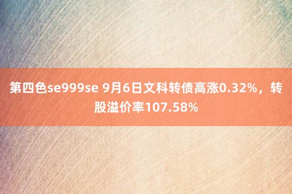 第四色se999se 9月6日文科转债高涨0.32%，转股溢价率107.58%