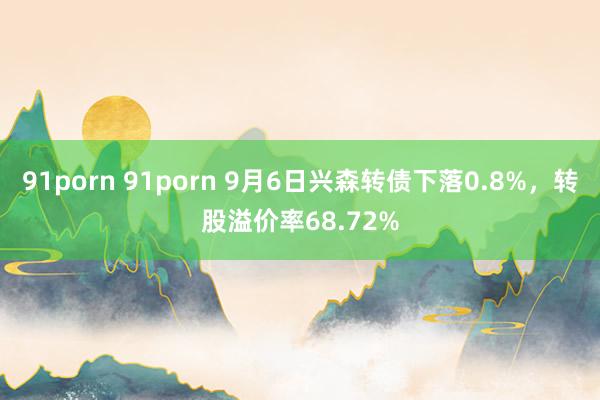 91porn 91porn 9月6日兴森转债下落0.8%，转股溢价率68.72%