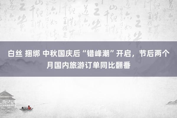 白丝 捆绑 中秋国庆后“错峰潮”开启，节后两个月国内旅游订单同比翻番