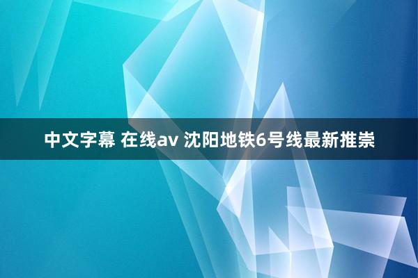 中文字幕 在线av 沈阳地铁6号线最新推崇