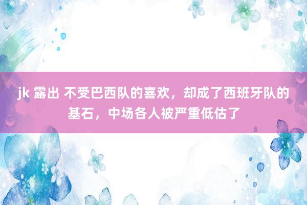 jk 露出 不受巴西队的喜欢，却成了西班牙队的基石，中场各人被严重低估了