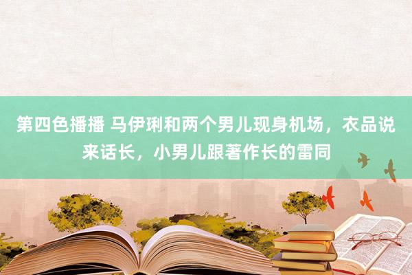 第四色播播 马伊琍和两个男儿现身机场，衣品说来话长，小男儿跟著作长的雷同