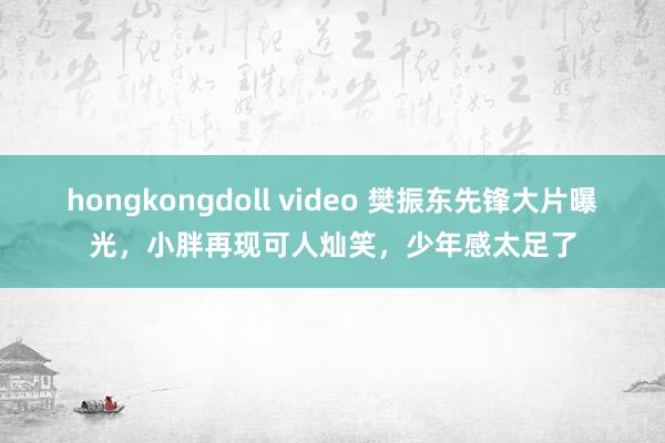 hongkongdoll video 樊振东先锋大片曝光，小胖再现可人灿笑，少年感太足了