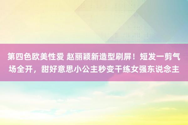 第四色欧美性爱 赵丽颖新造型刷屏！短发一剪气场全开，甜好意思小公主秒变干练女强东说念主