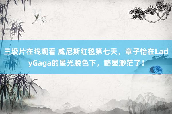 三圾片在线观看 威尼斯红毯第七天，章子怡在LadyGaga的星光脱色下，略显渺茫了！