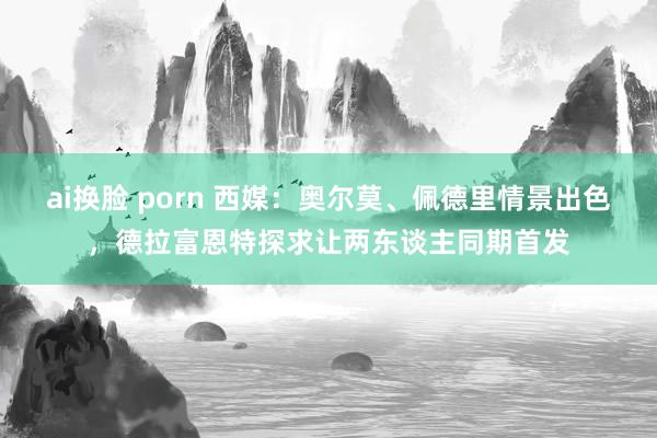 ai换脸 porn 西媒：奥尔莫、佩德里情景出色，德拉富恩特探求让两东谈主同期首发