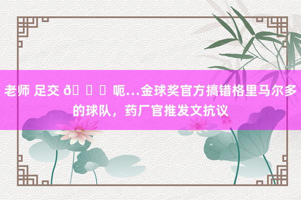 老师 足交 😅呃…金球奖官方搞错格里马尔多的球队，药厂官推发文抗议