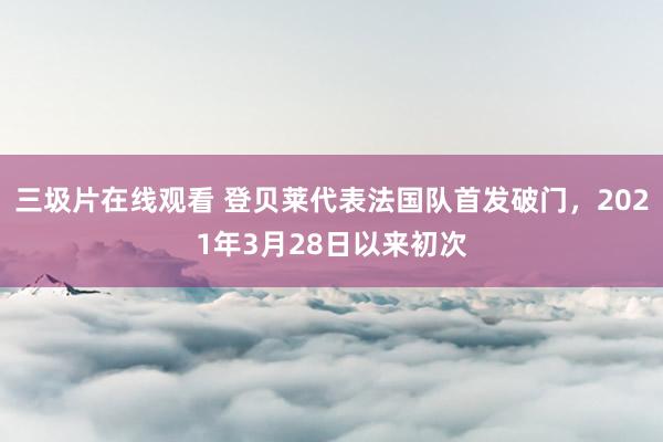 三圾片在线观看 登贝莱代表法国队首发破门，2021年3月28日以来初次