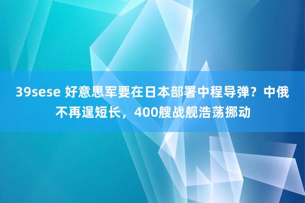 39sese 好意思军要在日本部署中程导弹？中俄不再逞短长，400艘战舰浩荡挪动