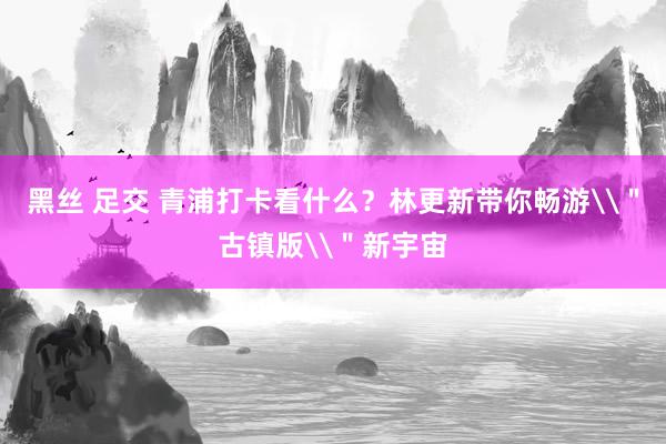 黑丝 足交 青浦打卡看什么？林更新带你畅游\＂古镇版\＂新宇宙