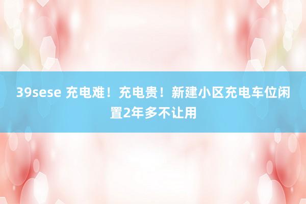 39sese 充电难！充电贵！新建小区充电车位闲置2年多不让用