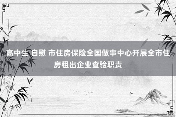 高中生 自慰 市住房保险全国做事中心开展全市住房租出企业查验职责