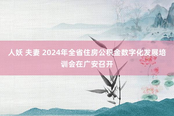 人妖 夫妻 2024年全省住房公积金数字化发展培训会在广安召开