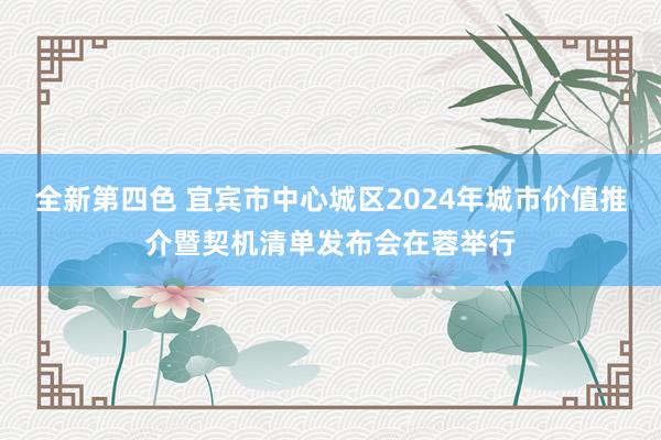 全新第四色 宜宾市中心城区2024年城市价值推介暨契机清单发布会在蓉举行