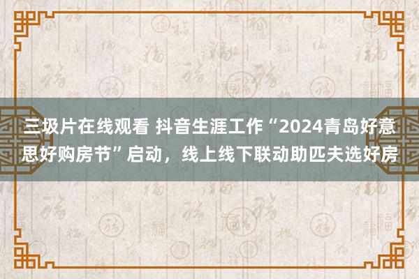 三圾片在线观看 抖音生涯工作“2024青岛好意思好购房节”启动，线上线下联动助匹夫选好房