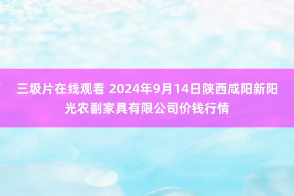 三圾片在线观看 2024年9月14日陕西咸阳新阳光农副家具有限公司价钱行情