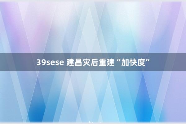 39sese 建昌灾后重建“加快度”