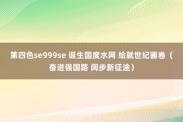 第四色se999se 诞生国度水网 绘就世纪画卷（奋进强国路 阔步新征途）