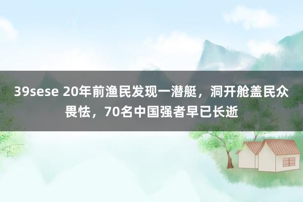 39sese 20年前渔民发现一潜艇，洞开舱盖民众畏怯，70名中国强者早已长逝