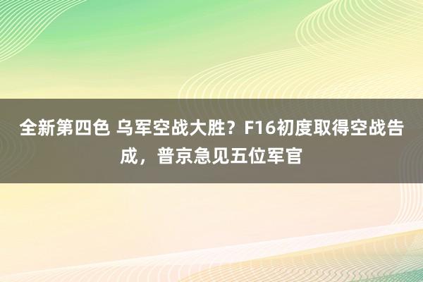 全新第四色 乌军空战大胜？F16初度取得空战告成，普京急见五位军官