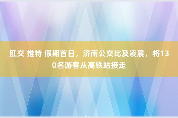 肛交 推特 假期首日，济南公交比及凌晨，将130名游客从高铁站接走