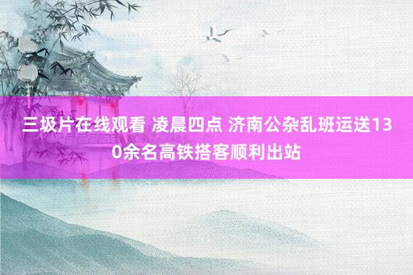 三圾片在线观看 凌晨四点 济南公杂乱班运送130余名高铁搭客顺利出站