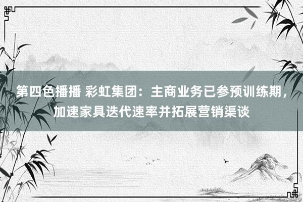 第四色播播 彩虹集团：主商业务已参预训练期，加速家具迭代速率并拓展营销渠谈