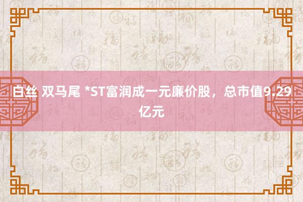 白丝 双马尾 *ST富润成一元廉价股，总市值9.29亿元